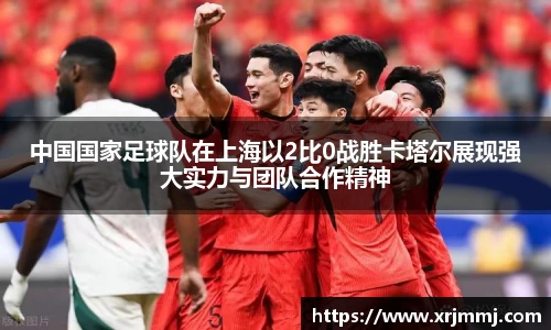 中国国家足球队在上海以2比0战胜卡塔尔展现强大实力与团队合作精神