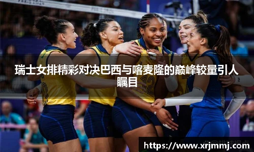 瑞士女排精彩对决巴西与喀麦隆的巅峰较量引人瞩目